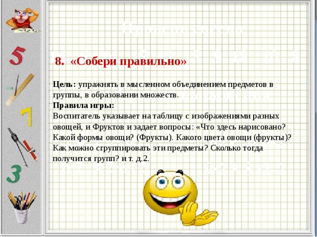 8. «Собери правильно»     Цель: упражнять в мысленном объединением предметов в группы, в образовании множеств.  Правила игры:  Воспитатель указывает на таблицу с изображениями разных овощей, и Фруктов и задает вопросы: «Что здесь нарисовано? Какой формы овощи? (Фрукты). Какого цвета овощи (фрукты)? Как можно сгруппировать эти предметы? Сколько тогда получится групп? и т. д.2.   