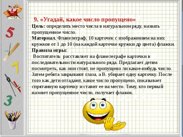   9. «Угадай, какое число пропущено»  Цель: определить место числа в натуральном ряду, назвать пропущенное число.  Материал. Фланелеграф, 10 карточек с изображением на них кружков от 1 до 10 (на каждой карточке кружки др цвета) флажки.  Правила игры:  Воспитатель расставляет на фланелеграфе карточки в последовательности натурального ряда. Предлагает детям посмотреть, как они стоят, не пропущено ли какое-нибудь число. Затем ребята закрывают глаза, а В. убирает одну карточку. После того как дети отгадают, какое число пропущено, показывает спрятанную карточку и ставит ее на место. Тому, кто первый назовет пропущенное число, получает флажок.   