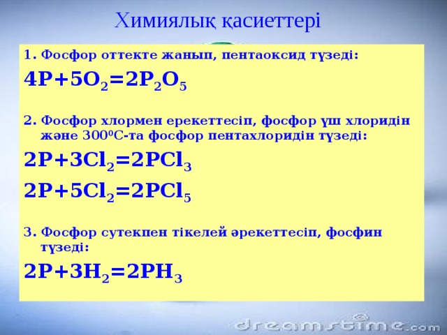 Химиялық қасиеттері 1. Фосфор оттекте жанып, пентаоксид түзеді: 4Р+5О 2 =2Р 2 О 5  2. Фосфор хлормен ерекеттесіп, фосфор үш хлоридін және 300 0 С-та фосфор пентахлоридін түзеді: 2Р+3Cl 2 =2РCl 3 2Р+5Cl 2 =2РCl 5  3. Фосфор сутекпен тікелей әрекеттесіп, фосфин түзеді: 2Р+3Н 2 =2РН 3