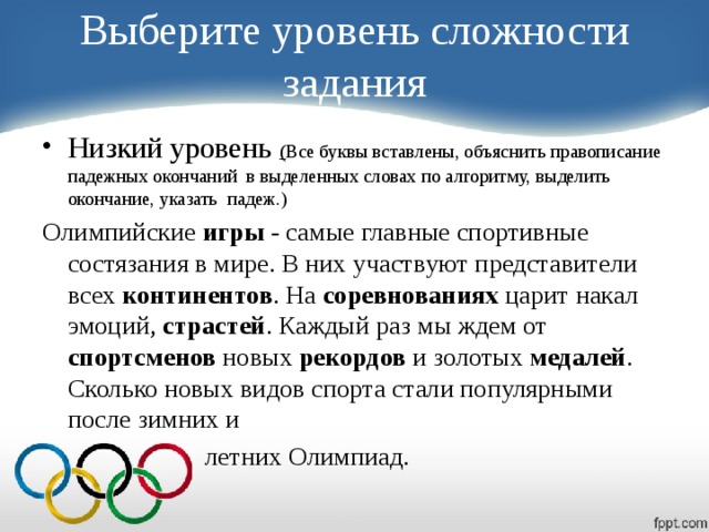 Выберите уровень сложности задания Низкий уровень ( Все буквы вставлены, объяснить правописание падежных окончаний в выделенных словах по алгоритму, выделить окончание, указать падеж.) Олимпийские игры - самые главные спортивные состязания в мире. В них участвуют представители всех континентов . На соревнованиях царит накал эмоций, страстей . Каждый раз мы ждем от спортсменов новых рекордов и золотых медалей . Сколько новых видов спорта стали популярными после зимних и  летних Олимпиад.