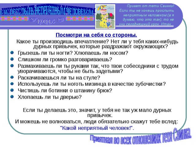 Привет от тети Свинки!  Если ты не хочешь прослыть неприятным человеком (а я думаю, что это так), то не учи сегодняшний урок. Итак... Посмотри на себя со стороны.  Какое ты производишь впечатление? Нет ли у тебя каких-нибудь дурных привычек, которые раздражают окружающих? Грызешь ли ты ногти? Хлюпаешь ли носом? Слишком ли громко разговариваешь? Размахиваешь ли ты руками так, что твои собеседники с трудом уворачиваются, чтобы не быть задетыми? Раскачиваешься ли ты на стуле? Используешь ли ты ноготь мизинца в качестве зубочистки? Чистишь ли ботинки о штанину брюк? Хлопаешь ли ты дверью? Если ты делаешь это, значит, у тебя не так уж мало дурных привычек. И можешь не волноваться, люди обязательно скажут тебе вслед: 