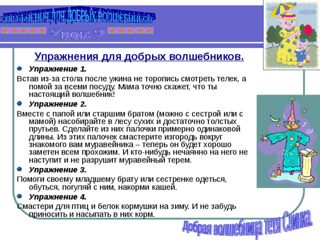 Упражнения для добрых волшебников.  Упражнение 1. Встав из-за стола после ужина не торопись смотреть телек, а помой за всеми посуду. Мама точно скажет, что ты настоящий волшебник! Упражнение 2. Вместе с папой или старшим братом (можно с сестрой или с мамой) насобирайте в лесу сухих и достаточно толстых прутьев. Сделайте из них палочки примерно одинаковой длины. Из этих палочек смастерите изгородь вокруг знакомого вам муравейника – теперь он будет хорошо заметен всем прохожим. И кто-нибудь нечаянно на него не наступит и не разрушит муравейный терем. Упражнение 3. Помоги своему младшему брату или сестренке одеться, обуться, погуляй с ним, накорми кашей. Упражнение 4. Смастери для птиц и белок кормушки на зиму. И не забудь приносить и насыпать в них корм.