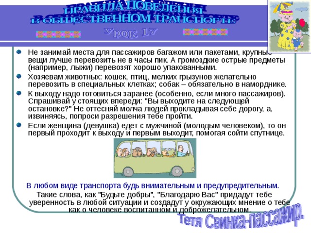 Не занимай места для пассажиров багажом или пакетами, крупные вещи лучше перевозить не в часы пик. А громоздкие острые предметы (например, лыжи) перевозят хорошо упакованными. Хозяевам животных: кошек, птиц, мелких грызунов желательно перевозить в специальных клетках; собак – обязательно в наморднике. К выходу надо готовиться заранее (особенно, если много пассажиров). Спрашивай у стоящих впереди: 