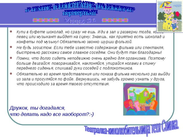 Купи в буфете шоколад, но сразу не ешь. Иди в зал и разверни тогда, когда певец или музыкант выйдет на сцену. Знаешь, как приятно есть шоколад и конфеты под музыку! Обязательно звонко шурши фольгой. Не будь эгоистом. Если тебе известно содержание фильма или спектакля, быстренько расскажи самое главное соседям. Они будут так благодарны! Помни, что долго сидеть неподвижно очень вредно для организма. Поэтому больше двигайся: поворачивайся, наклоняйся, упирайся ногами в спинку переднего сиденья, спихивай руки соседей с подлокотников. Обязательно во время представления или показа фильма несколько раз выйди из зала и прогуляйся по фойе. Вернувшись, не забудь громко узнать у друга, что происходило за время твоего отсутствия.