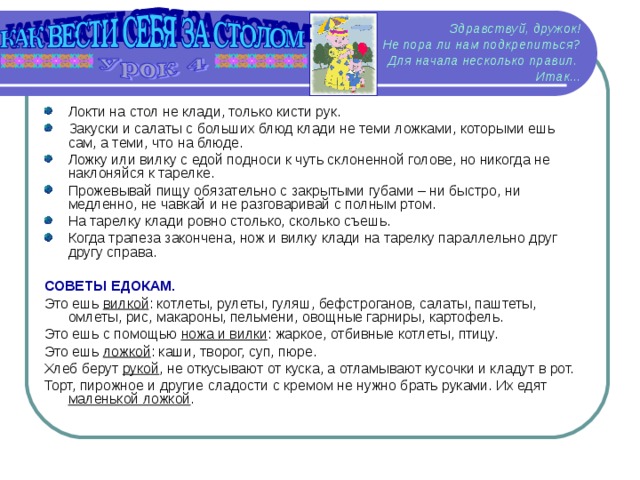 Здравствуй, дружок!  Не пора ли нам подкрепиться? Для начала несколько правил.  Итак... Локти на стол не клади, только кисти рук. Закуски и салаты с больших блюд клади не теми ложками, которыми ешь сам, а теми, что на блюде. Ложку или вилку с едой подноси к чуть склоненной голове, но никогда не наклоняйся к тарелке. Прожевывай пищу обязательно с закрытыми губами – ни быстро, ни медленно, не чавкай и не разговаривай с полным ртом. На тарелку клади ровно столько, сколько съешь. Когда трапеза закончена, нож и вилку клади на тарелку параллельно друг другу справа.  СОВЕТЫ ЕДОКАМ. Это ешь вилкой : котлеты, рулеты, гуляш, бефстроганов, салаты, паштеты, омлеты, рис, макароны, пельмени, овощные гарниры, картофель. Это ешь с помощью ножа и вилки : жаркое, отбивные котлеты, птицу. Это ешь ложкой : каши, творог, суп, пюре. Хлеб берут рукой , не откусывают от куска, а отламывают кусочки и кладут в рот. Торт, пирожное и другие сладости с кремом не нужно брать руками. Их едят маленькой ложкой .