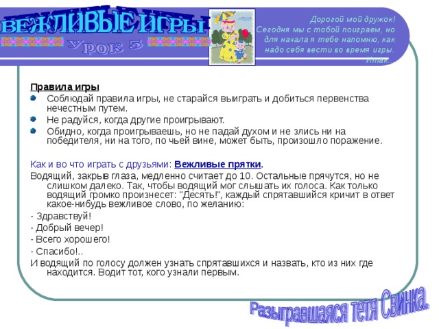 Дорогой мой дружок!  Сегодня мы с тобой поиграем, но для начала я тебе напомню, как надо себя вести во время игры.  Итак... Правила игры Соблюдай правила игры, не старайся выиграть и добиться первенства нечестным путем. Не радуйся, когда другие проигрывают. Обидно, когда проигрываешь, но не падай духом и не злись ни на победителя, ни на того, по чьей вине, может быть, произошло поражение. Как и во что играть с друзьями: Вежливые прятки . Водящий, закрыв глаза, медленно считает до 10. Остальные прячутся, но не слишком далеко. Так, чтобы водящий мог слышать их голоса. Как только водящий громко произнесет: 