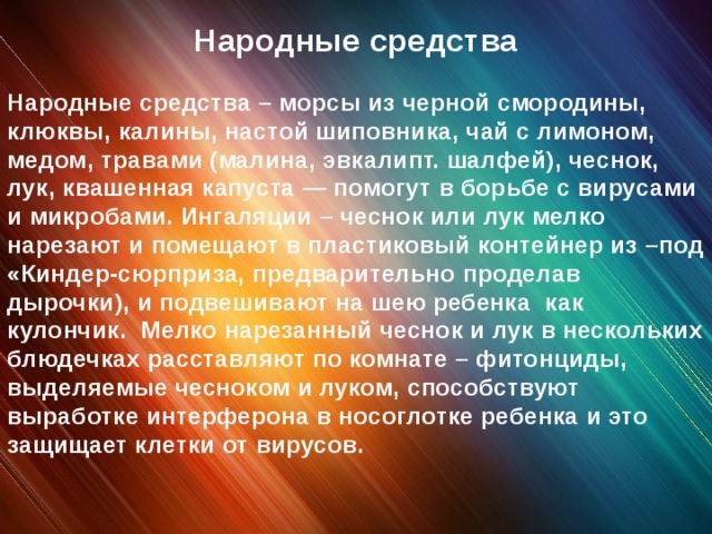 Народные средства Народные средства – морсы из черной смородины, клюквы, калины, настой шиповника, чай с лимоном, медом, травами (малина, эвкалипт. шалфей), чеснок, лук, квашенная капуста — помогут в борьбе с вирусами и микробами. Ингаляции – чеснок или лук мелко нарезают и помещают в пластиковый контейнер из –под «Киндер-сюрприза, предварительно проделав дырочки), и подвешивают на шею ребенка как кулончик. Мелко нарезанный чеснок и лук в нескольких блюдечках расставляют по комнате – фитонциды, выделяемые чесноком и луком, способствуют выработке интерферона в носоглотке ребенка и это защищает клетки от вирусов.