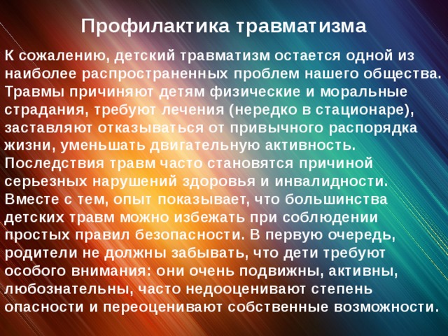 Профилактика травматизма К сожалению, детский травматизм остается одной из наиболее распространенных проблем нашего общества. Травмы причиняют детям физические и моральные страдания, требуют лечения (нередко в стационаре), заставляют отказываться от привычного распорядка жизни, уменьшать двигательную активность. Последствия травм часто становятся причиной серьезных нарушений здоровья и инвалидности. Вместе с тем, опыт показывает, что большинства детских травм можно избежать при соблюдении простых правил безопасности. В первую очередь, родители не должны забывать, что дети требуют особого внимания: они очень подвижны, активны, любознательны, часто недооценивают степень опасности и переоценивают собственные возможности.