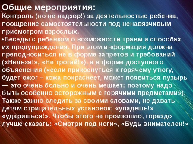 Общие мероприятия: Контроль (но не надзор!) за деятельностью ребенка, поощрение самостоятельности под ненавязчивым присмотром взрослых. • Беседы с ребенком о возможности травм и способах их предупреждения. При этом информация должна преподноситься не в форме запретов и требований («Нельзя!», «Не трогай!»), а в форме доступного объяснения («если прикоснуться к горячему утюгу, будет ожог – кожа покраснеет, может появиться пузырь — это очень больно и очень мешает; поэтому надо быть особенно осторожным с горячими предметами»). Также важно следить за своими словами, не давать детям отрицательных установок; «упадешь!» «ударишься!». Чтобы этого не произошло, гораздо лучше сказать: «Смотри под ноги», «Будь внимателен!»