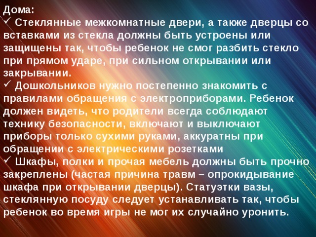 Дома:  Стеклянные межкомнатные двери, а также дверцы со вставками из стекла должны быть устроены или защищены так, чтобы ребенок не смог разбить стекло при прямом ударе, при сильном открывании или закрывании.  Дошкольников нужно постепенно знакомить с правилами обращения с электроприборами. Ребенок должен видеть, что родители всегда соблюдают технику безопасности, включают и выключают приборы только сухими руками, аккуратны при обращении с электрическими розетками  Шкафы, полки и прочая мебель должны быть прочно закреплены (частая причина травм – опрокидывание шкафа при открывании дверцы). Статуэтки вазы, стеклянную посуду следует устанавливать так, чтобы ребенок во время игры не мог их случайно уронить.