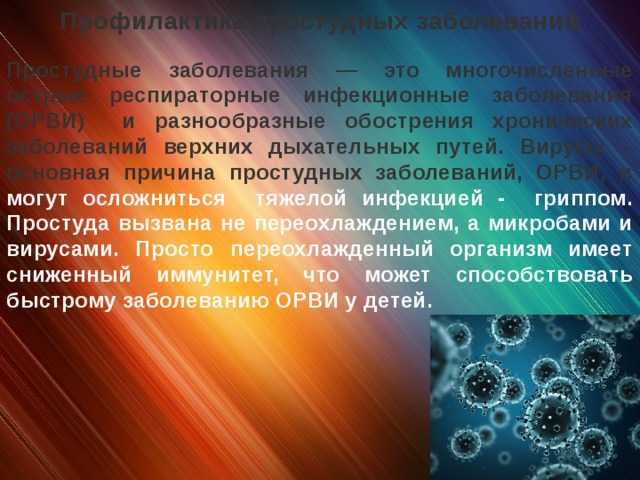 Профилактика простудных заболеваний  Простудные заболевания — это многочисленные острые респираторные инфекционные заболевания (ОРВИ) и разнообразные обострения хронических заболеваний верхних дыхательных путей. Вирусы – основная причина простудных заболеваний, ОРВИ, и могут осложниться тяжелой инфекцией - гриппом. Простуда вызвана не переохлаждением, а микробами и вирусами. Просто переохлажденный организм имеет сниженный иммунитет, что может способствовать быстрому заболеванию ОРВИ у детей.