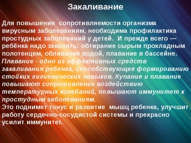 Закаливание Для повышения сопротивляемости организма вирусным заболеваниям, необходима профилактика простудных заболеваний у детей. И прежде всего — ребёнка надо закалять: обтирание сырым прохладным полотенцем, обливание водой, плавание в бассейне. Плавание - одно из эффективных средств закаливания ребенка, способствующее формированию стойких гигиенических навыков. Купание и плавание повышают сопротивление воздействию температурных колебаний, повышают иммунитет к простудным заболеваниям. Это поднимет тонус и развитие мышц ребенка, улучшит работу сердечно-сосудистой системы и прекрасно усилит иммунитет.