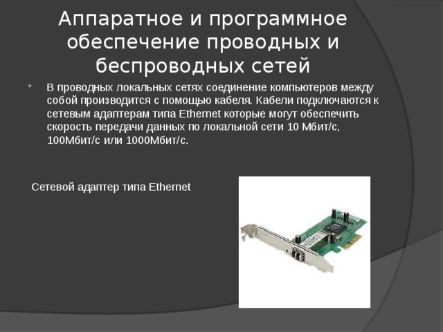 Аппаратное и программное обеспечение проводных и беспроводных сетей В проводных локальных сетях соединение компьютеров между собой производится с помощью кабеля. Кабели подключаются к сетевым адаптерам типа Ethernet которые могут обеспечить скорость передачи данных по локальной сети 10 Мбит/с, 100Мбит/с или 1000Мбит/с.  Сетевой адаптер типа Ethernet
