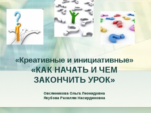 «Креативные и инициативные»  «КАК НАЧАТЬ И ЧЕМ ЗАКОНЧИТЬ УРОК»  Овсянникова Ольга Леонидовна Якубова Рахилям Насирдиновна