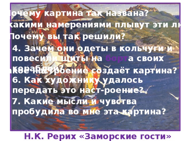 1. Почему картина так названа? 2. С какими намерениями плывут эти люди? 3. Почему вы так решили? 4. Зачем они одеты в кольчуги и повесили щиты на борт а своих кораблей? 5. Какое настроение создаёт картина? 6. Как художнику удалось передать это наст-роение? 7. Какие мысли и чувства пробудила во мне эта картина? Н.К. Рерих «Заморские гости»