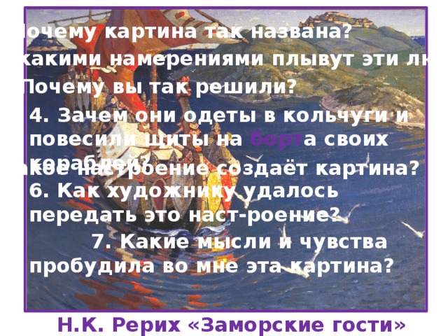 1. Почему картина так названа? 2. С какими намерениями плывут эти люди? 3. Почему вы так решили? 4. Зачем они одеты в кольчуги и повесили щиты на борт а своих кораблей? 5. Какое настроение создаёт картина? 6. Как художнику удалось передать это наст-роение?  7. Какие мысли и чувства пробудила во мне эта картина? Н.К. Рерих «Заморские гости»