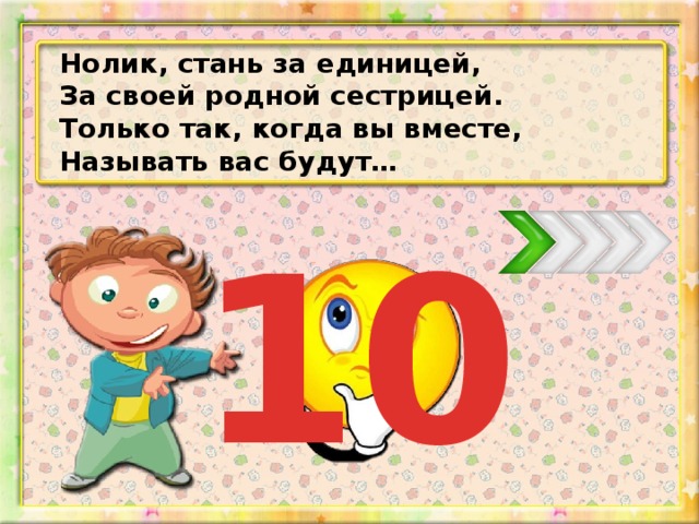 Нолик, стань за единицей, За своей родной сестрицей. Только так, когда вы вместе, Называть вас будут… 10