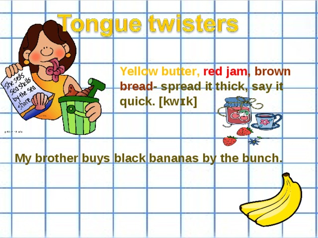 Yellow butter ,  red jam , brown bread - spread it thick , say it quick. [kwɪk] My brother buys black bananas by the bunch.