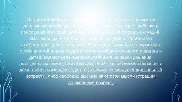 Для  детей младшего дошкольного возраста используются несложные проблемные ситуации. Педагог включает ребенка в поиск решения новых для него проблемных вопросов и ситуаций, вызывающих интеллектуальное затруднение. Постановка проблемной задачи и процесс ее решения зависит от возрастных особенностей и происходит в совместной деятельности педагога и детей: педагог увлекает воспитанников на поиск решения, оказывает им помощь в форме указаний, разъяснений, вопросов, а дети либо с помощью педагога (в основном младший дошкольный возраст) , либо свободно высказывают свои мысли (страший дошкольный возраст)