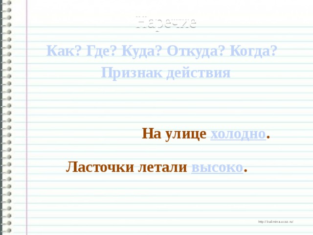 Наречие Как? Где? Куда? Откуда? Когда?  Признак действия На улице холодно . Ласточки летали высоко .