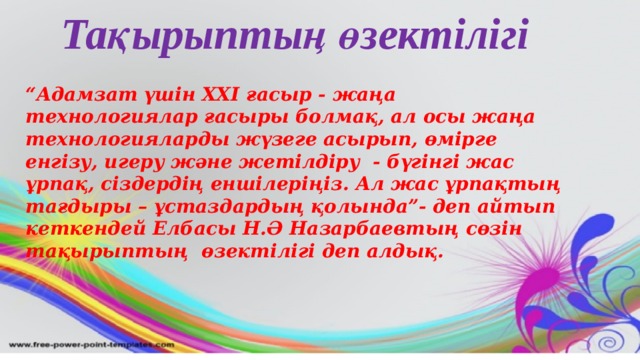 Тақырыптың өзектілігі “ Адамзат үшін XXI ғасыр - жаңа технологиялар ғасыры болмақ, ал осы жаңа технологияларды жүзеге асырып, өмірге енгізу, игеру және жетілдіру - бүгінгі жас ұрпақ, сіздердің еншілеріңіз. Ал жас ұрпақтың тағдыры – ұстаздардың қолында”- деп айтып кеткендей Елбасы Н.Ә Назарбаевтың сөзін тақырыптың өзектілігі деп алдық.