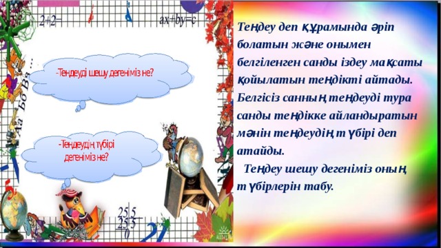 Теңдеу деп құрамында әріп болатын және онымен белгіленген санды іздеу мақсаты қойылатын теңдікті айтады. Белгісіз санның теңдеуді тура санды теңдікке айландыратын мәнін теңдеудің түбірі деп атайды.  Теңдеу шешу дегеніміз оның түбірлерін табу.  