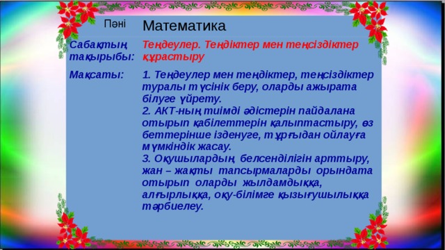 Пәні Математика Сабақтың тақырыбы: Теңдеулер. Теңдіктер мен теңсіздіктер құрастыру Мақсаты: 1. Теңдеулер мен теңдіктер, теңсіздіктер туралы түсінік беру, оларды ажырата білуге үйрету.  2. АКТ-ның тиімді әдістерін пайдалана отырып қабілеттерін қалыптастыру, өз беттерінше ізденуге, тұрғыдан ойлауға мүмкіндік жасау.  3. Оқушылардың белсенділігін арттыру, жан – жақты тапсырмаларды орындата отырып оларды жылдамдыққа, алғырлыққа, оқу-білімге қызығушылыққа тәрбиелеу.