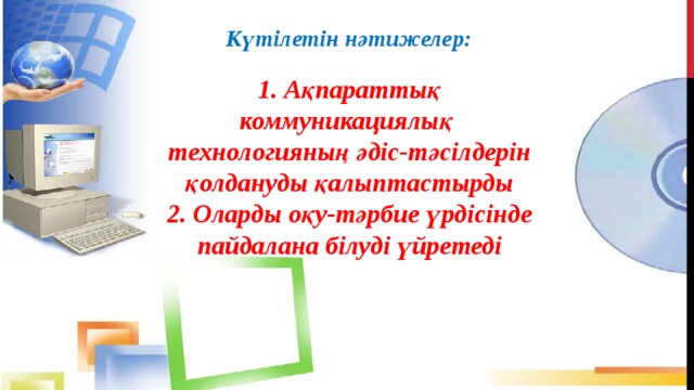 Күтілетін нәтижелер: 1. Ақпараттық коммуникациялық технологияның әдіс-тәсілдерін қолдануды қалыптастырды 2. Оларды оқу-тәрбие үрдісінде пайдалана білуді үйретеді