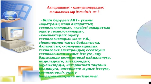 Ақпараттық - коммуникациялық технологиялар дегеніміз  не ?    «Білім берудегі АКТ» ұғымы  «оқытудың жаңа ақпараттық технологиялары», «қазіргі ақпараттық оқыту технологиялары», «компьютерлік оқыту технологиялары» және т.б., тіркестермен тығыз байланысты. Ақпараттық –коммуникациялық технология электрондық есептеуіш техникасымен жұмыс істеуге, оқу барысында компьютерді пайдалануға, модельдеуге, электрондық оқулықтарды, интерактивті тақтаны қолдануға, интернетте жұмыс істеуге, компьютерлік оқыту бағдарламаларына негізделеді.