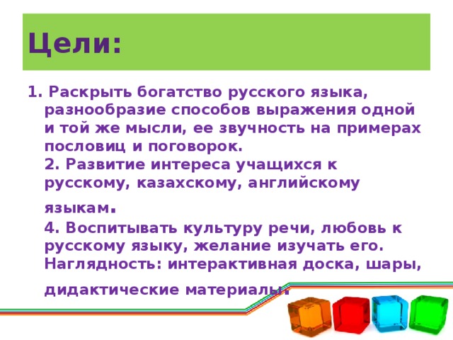 Цели: 1. Раскрыть богатство русского языка, разнообразие способов выражения одной и той же мысли, ее звучность на примерах пословиц и поговорок.  2. Развитие интереса учащихся к русскому, казахскому, английскому языкам .  4. Воспитывать культуру речи, любовь к русскому языку, желание изучать его.  Наглядность: интерактивная доска, шары, дидактические материалы .