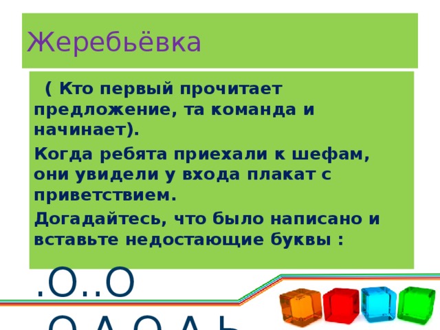 Жеребьёвка   ( Кто первый прочитает предложение, та команда и начинает). Когда ребята приехали к шефам, они увидели у входа плакат с приветствием. Догадайтесь, что было написано и вставьте недостающие буквы : .О..О .О.А.О.А.Ь