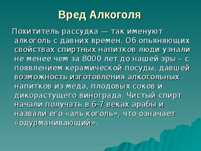 Вред  Алкоголя   Похититель рассудка — так именуют алкоголь с давних времен. Об опьяняющих свойствах спиртных напитков люди узнали не менее чем за 8000 лет до нашей эры – с появлением керамической посуды, давшей возможность изготовления алкогольных напитков из меда, плодовых соков и дикорастущего винограда. Чистый спирт начали получать в 6-7 веках арабы и назвали его «аль коголь», что означает «одурманивающий». 