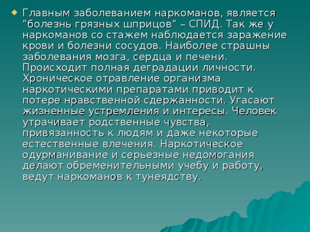 Главным заболеванием наркоманов, является “болезнь грязных шприцов” – СПИД. Так же у наркоманов со стажем наблюдается заражение крови и болезни сосудов. Наиболее страшны заболевания мозга, сердца и печени. Происходит полная деградации личности. Хроническое отравление организма наркотическими препаратами приводит к потере нравственной сдержанности. Угасают жизненные устремления и интересы. Человек утрачивает родственные чувства, привязанность к людям и даже некоторые естественные влечения. Наркотическое одурманивание и серьезные недомогания делают обременительными учебу и работу, ведут наркоманов к тунеядству.