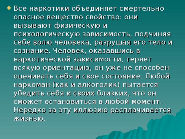 Все наркотики объединяет смертельно опасное вещество свойство: они вызывают физическую и психологическую зависимость, подчиняя себе волю человека, разрушая его тело и сознание. Человек, оказавшись в наркотической зависимости, теряет всякую ориентацию, он уже не способен оценивать себя и свое состояние. Любой наркоман (как и алкоголик) пытается убедить себя и своих близких, что он сможет остановиться в любой момент. Нередко за эту иллюзию расплачивается жизнью. 