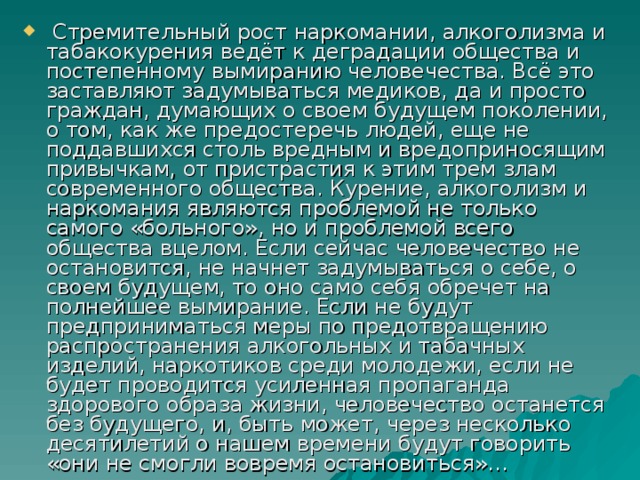 Стремительный рост наркомании, алкоголизма и табакокурения ведёт к деградации общества и постепенному вымиранию человечества. Всё это заставляют задумываться медиков, да и просто граждан, думающих о своем будущем поколении, о том, как же предостеречь людей, еще не поддавшихся столь вредным и вредоприносящим привычкам, от пристрастия к этим трем злам современного общества. Курение, алкоголизм и наркомания являются проблемой не только самого «больного», но и проблемой всего общества вцелом. Если сейчас человечество не остановится, не начнет задумываться о себе, о своем будущем, то оно само себя обречет на полнейшее вымирание. Если не будут предприниматься меры по предотвращению распространения алкогольных и табачных изделий, наркотиков среди молодежи, если не будет проводится усиленная пропаганда здорового образа жизни, человечество останется без будущего, и, быть может, через несколько десятилетий о нашем времени будут говорить «они не смогли вовремя остановиться»…