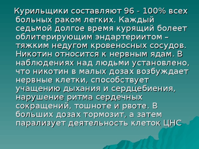 Курильщики составляют 96 - 100% всех больных раком легких. Каждый седьмой долгое время курящий болеет облитерирующим эндартериитом – тяжким недугом кровеносных сосудов. Никотин относится к нервным ядам. В наблюдениях над людьми установлено, что никотин в малых дозах возбуждает нервные клетки, способствует учащению дыхания и сердцебиения, нарушение ритма сердечных сокращений, тошноте и рвоте. В больших дозах тормозит, а затем парализует деятельность клеток ЦНС