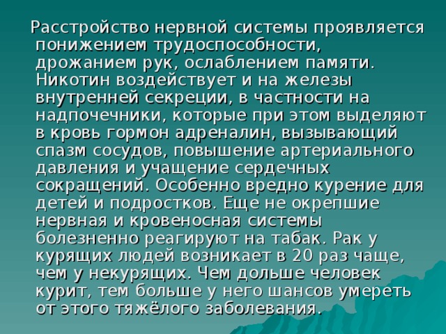 Расстройство нервной системы проявляется понижением трудоспособности, дрожанием рук, ослаблением памяти. Никотин воздействует и на железы внутренней секреции, в частности на надпочечники, которые при этом выделяют в кровь гормон адреналин, вызывающий спазм сосудов, повышение артериального давления и учащение сердечных сокращений. Особенно вредно курение для детей и подростков. Еще не окрепшие нервная и кровеносная системы болезненно реагируют на табак. Рак у   курящих людей возникает в 20 раз чаще, чем у некурящих. Чем дольше человек курит, тем больше у него шансов умереть от этого тяжёлого заболевания.