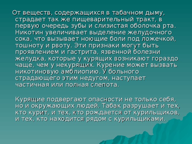 От веществ, содержащихся в табачном дыму, страдает так же пищеварительный тракт, в первую очередь зубы и слизистая оболочка рта. Никотин увеличивает выделение желудочного сока, что вызывает ноющие боли под ложечкой, тошноту и рвоту. Эти признаки могут быть проявлением и гастрита, язвенной болезни желудка, которые у курящих возникают гораздо чаще, чем у некурящих. Курение может вызвать никотиновую амблиопию. У больного страдающего этим недугом, наступает частичная или полная слепота.  Курящие подвергают опасности не только себя, но и окружающих людей. Табак разрушает и тех, кто курит, и тех, кто рождается от курильщиков, и тех, кто находится рядом с курильщиками.