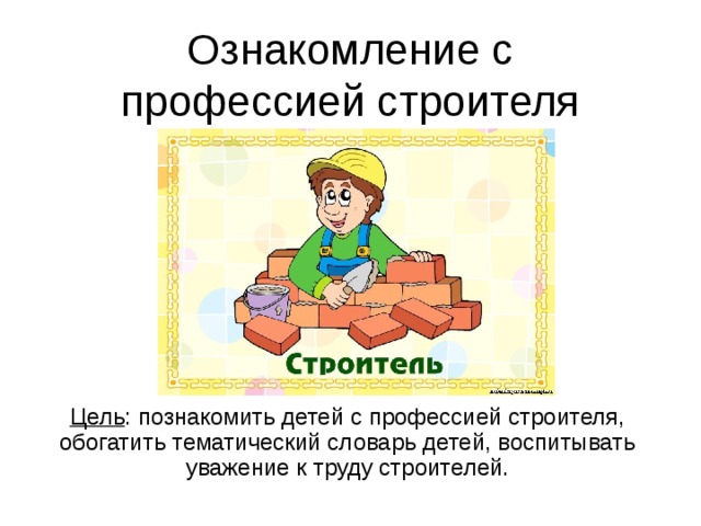 Ознакомление с профессией строителя Цель : познакомить детей с профессией строителя, обогатить тематический словарь детей, воспитывать уважение к труду строителей.