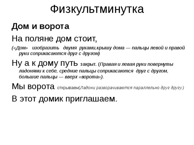 Дом и ворота На поляне дом стоит, («Дом»   изобразить   двумя  руками,крышу дома — пальцы левой и правой руки соприкасаются друг с другом) Ну а к дому путь закрыт. ( Правая и левая руки повернуты ладонями к себе, средние пальцы соприкасаются  друг с другом, большие пальцы — вверх «ворота»). Мы ворота открываем( Ладони разворачиваются параллельно друг другу.) В этот домик приглашаем.