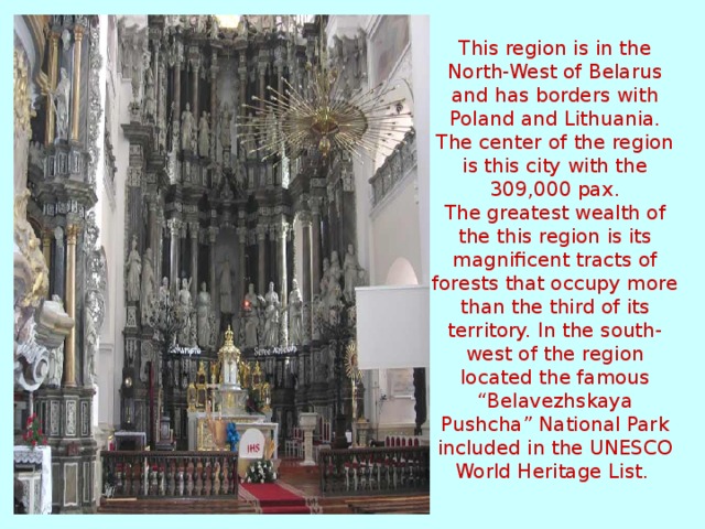 This region is in the North-West of Belarus and has borders with Poland and Lithuania. The center of the region is this city with the 309,000 pax.  The greatest wealth of the this region is its magnificent tracts of forests that occupy more than the third of its territory. In the south-west of the region located the famous “Belavezhskaya Pushcha” National Park included in the UNESCO World Heritage List.