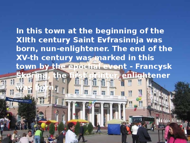 In this town at the beginning of the Х IIth century Saint Evfrasinnja was born, nun-enlightener. The end of the XV-th century was marked in this town by the epochal event - Francysk Skorina, the first printer, enlightener was born.