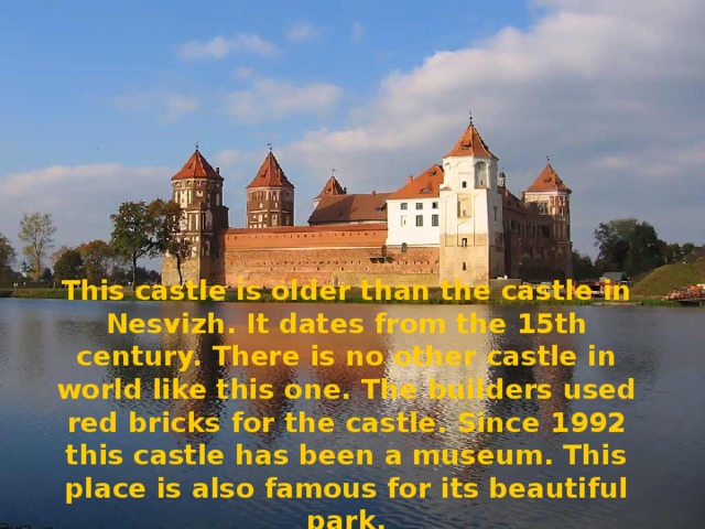 This castle is older than the castle in Nesvizh. It dates from the 15th century. There is no other castle in world like this one. The builders used red bricks for the castle. Since 1992 this castle has been a museum. This place is also famous for its beautiful park.