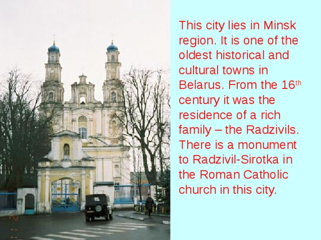 This city lies in Minsk region. It is one of the oldest historical and cultural towns in Belarus. From the 16 th century it was the residence of a rich family – the Radzivils. There is a monument to Radzivil-Sirotka in the Roman Catholic church in this city.