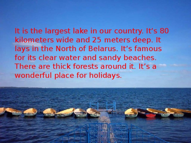 It is the largest lake in our country. It’s 80 kilometers wide and 25 meters deep. It lays in the North of Belarus. It’s famous for its clear water and sandy beaches. There are thick forests around it. It’s a wonderful place for holidays.