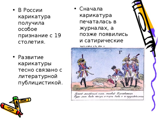 Сначала карикатура печаталась в журналах, а позже появились и сатирические журналы. В России карикатура получила особое признание с 19 столетия. Развитие карикатуры тесно связано с литературной публицистикой.