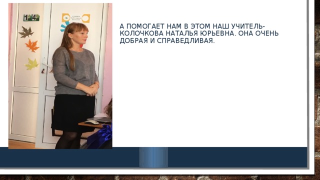 А помогает нам в этом наш учитель- Колочкова Наталья юрьевна. Она очень добрая и справедливая.