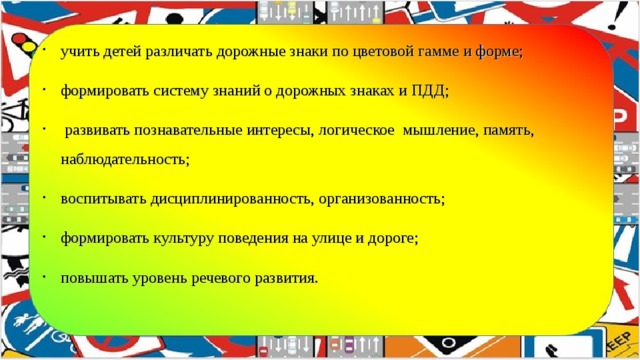 учить детей различать дорожные знаки по цветовой гамме и форме; формировать систему знаний о дорожных знаках и ПДД;   развивать познавательные интересы, логическое мышление, память, наблюдательность; воспитывать дисциплинированность, организованность; формировать культуру поведения на улице и дороге; повышать уровень речевого развития.