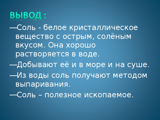 Соль - белое кристаллическое вещество с острым, солёным вкусом. Она хорошо растворяется в воде. Добывают её и в море и на суше. Из воды соль получают методом выпаривания. Соль – полезное ископаемое.