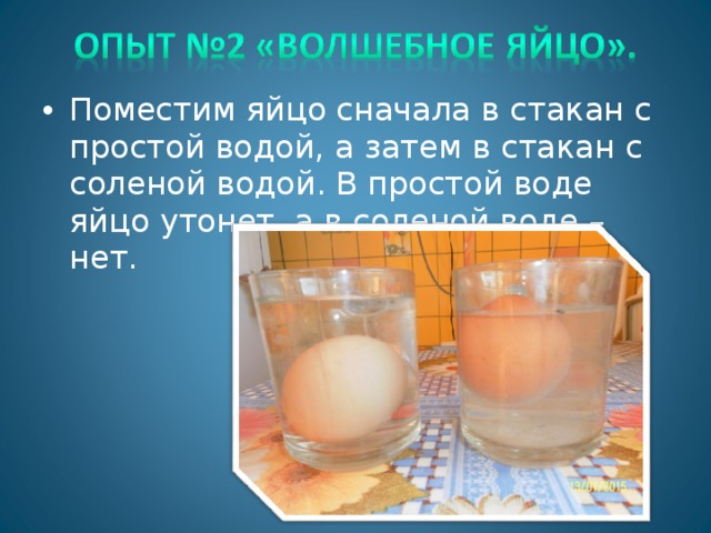 Поместим яйцо сначала в стакан с простой водой, а затем в стакан с соленой водой. В простой воде яйцо утонет, а в соленой воде – нет.